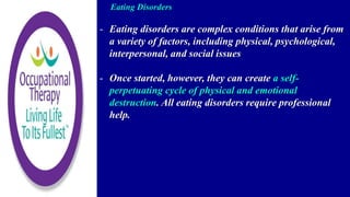 Eating Disorders
- Eating disorders are complex conditions that arise from
a variety of factors, including physical, psychological,
interpersonal, and social issues
- Once started, however, they can create a self-
perpetuating cycle of physical and emotional
destruction. All eating disorders require professional
help.
 