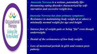 - Anorexia Nervosa is a serious, potentially life-
threatening eating disorder characterized by self-
starvation and excessive weight loss.
Anorexia Nervosa has four primary symptoms:
- Resistance to maintaining body weight at or above a
minimally normal weight for age and height
- Intense fear of weight gain or being “fat” even though
underweight.
- Denial of the seriousness of low body weight.
- Loss of menstrual periods in girls and women post-
puberty.
 