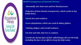 Health Consequences of Anorexia Nervosa:
- Abnormally slow heart rate and low blood pressure
- Reduction of bone density (osteoporosis), which results in dry,
brittle bones.
- Muscle loss and weakness.
- Severe dehydration, which can result in kidney failure.
- Fainting, fatigue, and overall weakness.
- Dry hair and skin, hair loss is common.
- Growth of a downy layer of hair called lanugo all over the body,
including the face, in an effort to keep the body warm.
 