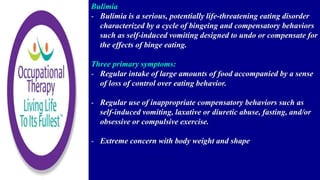 Bulimia
- Bulimia is a serious, potentially life-threatening eating disorder
characterized by a cycle of bingeing and compensatory behaviors
such as self-induced vomiting designed to undo or compensate for
the effects of binge eating.
Three primary symptoms:
- Regular intake of large amounts of food accompanied by a sense
of loss of control over eating behavior.
- Regular use of inappropriate compensatory behaviors such as
self-induced vomiting, laxative or diuretic abuse, fasting, and/or
obsessive or compulsive exercise.
- Extreme concern with body weight and shape
 