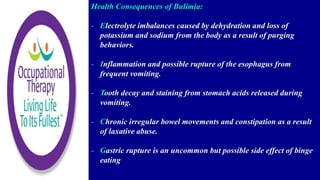 Health Consequences of Bulimia:
- Electrolyte imbalances caused by dehydration and loss of
potassium and sodium from the body as a result of purging
behaviors.
- Inflammation and possible rupture of the esophagus from
frequent vomiting.
- Tooth decay and staining from stomach acids released during
vomiting.
- Chronic irregular bowel movements and constipation as a result
of laxative abuse.
- Gastric rupture is an uncommon but possible side effect of binge
eating
 
