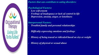 Factors that can contribute to eating disorders:
Psychological Factors:
- Low self-esteem
- Feelings of inadequacy or lack of control in life
- Depression, anxiety, anger, or loneliness
Interpersonal Factors:
- Troubled family and personal relationships
- Difficulty expressing emotions and feelings
- History of being teased or ridiculed based on size or weight
- History of physical or sexual abuse
 