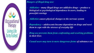 Dangers of illegal drug use:
- Addiction – many illegal drugs are addictive drugs – produce a
biological or psychological dependence in users, leading to
powerful cravings
- Addiction causes physical changes to the nervous system
- Dependency – adolescents become dependent on drugs and need
them to cope with the stresses of everyday life
- Drug use prevents them from confronting and resolving problems
in their lives
- Casual users may turn to more dangerous forms of substance use
 