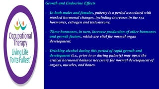 Growth and Endocrine Effects
- In both males and females, puberty is a period associated with
marked hormonal changes, including increases in the sex
hormones, estrogen and testosterone.
- These hormones, in turn, increase production of other hormones
and growth factors, which are vital for normal organ
development.
- Drinking alcohol during this period of rapid growth and
development (i.e., prior to or during puberty) may upset the
critical hormonal balance necessary for normal development of
organs, muscles, and bones.
 