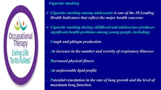 Cigarette smoking
 Cigarette smoking among adolescents is one of the 10 Leading
Health Indicators that reflect the major health concerns
 Cigarette smoking during childhood and adolescence produces
significant health problems among young people, including:
- Cough and phlegm production
- An increase in the number and severity of respiratory illnesses
- Decreased physical fitness
- An unfavorable lipid profile
- Potential retardation in the rate of lung growth and the level of
maximum lung function.
 