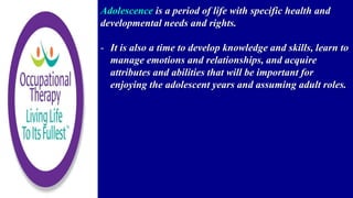 Adolescence is a period of life with specific health and
developmental needs and rights.
- It is also a time to develop knowledge and skills, learn to
manage emotions and relationships, and acquire
attributes and abilities that will be important for
enjoying the adolescent years and assuming adult roles.
 