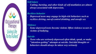 Self-injury
- Cutting, burning, and other kinds of self-mutilation are almost
always associated with depression.
Reckless behavior
- Depressed teens may engage in high-risk behaviors such as
reckless driving, out-of-control drinking, and unsafe sex
Violence
- Some depressed teens become violent. Often violence occurs in
victims of bullying.
Suicide
- Teens who are seriously depressed often think, speak, or make
"attention-getting" attempts at suicide. Suicidal thoughts or
behaviors should always be taken very seriously
 