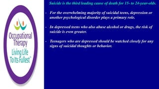 Suicide is the third leading cause of death for 15- to 24-year-olds.
- For the overwhelming majority of suicidal teens, depression or
another psychological disorder plays a primary role.
- In depressed teens who also abuse alcohol or drugs, the risk of
suicide is even greater.
- Teenagers who are depressed should be watched closely for any
signs of suicidal thoughts or behavior.
 