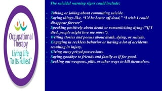 The suicidal warning signs could include:
- Talking or joking about committing suicide.
- Saying things like, “I’d be better off dead,” “I wish I could
disappear forever”
- Speaking positively about death or romanticizing dying (“If I
died, people might love me more”).
- Writing stories and poems about death, dying, or suicide.
- Engaging in reckless behavior or having a lot of accidents
resulting in injury.
- Giving away prized possessions.
- Saying goodbye to friends and family as if for good.
- Seeking out weapons, pills, or other ways to kill themselves.
 