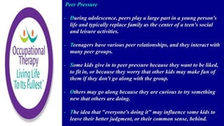 Peer Pressure
- During adolescence, peers play a large part in a young person's
life and typically replace family as the center of a teen's social
and leisure activities.
- Teenagers have various peer relationships, and they interact with
many peer groups.
- Some kids give in to peer pressure because they want to be liked,
to fit in, or because they worry that other kids may make fun of
them if they don't go along with the group.
- Others may go along because they are curious to try something
new that others are doing.
- The idea that "everyone's doing it" may influence some kids to
leave their better judgment, or their common sense, behind.
 