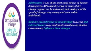 - Adolescence is one of the most rapid phases of human
development. Although the order of many of the
changes appears to be universal, their timing and the
speed of change vary among and even within
individuals.
- Both the characteristics of an individual (e.g. sex) and
external factors (e.g. inadequate nutrition, an abusive
environment) influence these changes
 