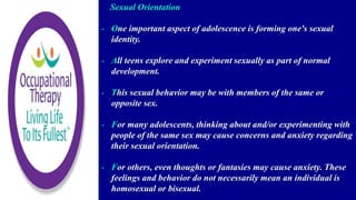 Sexual Orientation
- One important aspect of adolescence is forming one's sexual
identity.
- All teens explore and experiment sexually as part of normal
development.
- This sexual behavior may be with members of the same or
opposite sex.
- For many adolescents, thinking about and/or experimenting with
people of the same sex may cause concerns and anxiety regarding
their sexual orientation.
- For others, even thoughts or fantasies may cause anxiety. These
feelings and behavior do not necessarily mean an individual is
homosexual or bisexual.
 