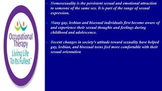 - Homosexuality is the persistent sexual and emotional attraction
to someone of the same sex. It is part of the range of sexual
expression.
- Many gay, lesbian and bisexual individuals first become aware of
and experience their sexual thoughts and feelings during
childhood and adolescence.
- Recent changes in society's attitude toward sexuality have helped
gay, lesbian, and bisexual teens feel more comfortable with their
sexual orientation
 