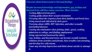 Concerns about homosexual or bisexual feelings
Despite increased knowledge and information, gay, lesbian and
bisexual teens still have many concerns. These include:
- Feeling different from peers
- Feeling guilty about their sexual orientation
- Worrying about the response from their families and loved ones
- Being teased and ridiculed by their peers
- Worrying about AIDS, HIV infection, and other sexually
transmitted diseases
- Fearing discrimination when joining clubs, sports, seeking
admission to college, and finding employment
- Being rejected and harassed by others
- Gay, lesbian, and bisexual teens can become socially isolated,
withdraw from activities and friends, have trouble concentrating,
and develop low self-esteem.
- Some may develop depression and think about suicide or attempt
it.
 