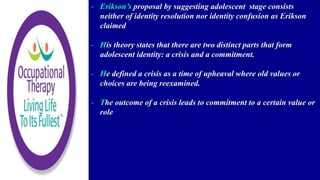 - Erikson’s proposal by suggesting adolescent stage consists
neither of identity resolution nor identity confusion as Erikson
claimed
- His theory states that there are two distinct parts that form
adolescent identity: a crisis and a commitment.
- He defined a crisis as a time of upheaval where old values or
choices are being reexamined.
- The outcome of a crisis leads to commitment to a certain value or
role
 
