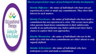 Marcia proposed four stages of psychological identity development:
- Identity Diffusion – the status of individuals who have not yet
experienced a crisis or made any commitments. They show little
interest in such matters.
- Identity Foreclosure - the status of individuals who have made a
commitment but not experienced a crisis. This occurs most often
when parents hand down commitments to their adolescents,
usually in an authoritarian way, before adolescents have had a
chance to explore their own approaches.
- Identity Moratorium - the status of individuals who are in the
midst of a crisis but whose commitments are either absent or only
vaguely defined.
- Identity Achievement - the status of individuals who have
undergone a crisis and made a commitment
 