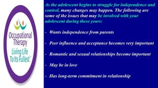 As the adolescent begins to struggle for independence and
control, many changes may happen. The following are
some of the issues that may be involved with your
adolescent during these years:
- Wants independence from parents
- Peer influence and acceptance becomes very important
- Romantic and sexual relationships become important
- May be in love
- Has long-term commitment in relationship
 