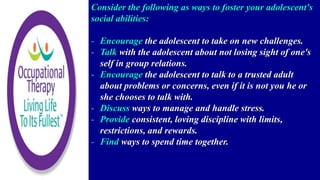 Consider the following as ways to foster your adolescent's
social abilities:
- Encourage the adolescent to take on new challenges.
- Talk with the adolescent about not losing sight of one's
self in group relations.
- Encourage the adolescent to talk to a trusted adult
about problems or concerns, even if it is not you he or
she chooses to talk with.
- Discuss ways to manage and handle stress.
- Provide consistent, loving discipline with limits,
restrictions, and rewards.
- Find ways to spend time together.
 