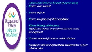 Adolescents Desire to be part of a peer group
- Desire to be normal
- Desire to fit in
- Desire acceptance of their condition
Illness During Adolescence
- Significant impact on psychosocial and social
development
- Greater demand for closer social relations
- Interferes with development and maintenance of peer
relationships
 