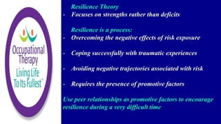 Resilience Theory
- Focuses on strengths rather than deficits
Resilience is a process:
- Overcoming the negative effects of risk exposure
- Coping successfully with traumatic experiences
- Avoiding negative trajectories associated with risk
- Requires the presence of promotive factors
Use peer relationships as promotive factors to encourage
resilience during a very difficult time
 