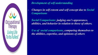 Development of self understanding
- Changes in self esteem and self concept due to Social
Comparisons
- Social Comparisons: judging one’s appearance,
abilities, and behavior in relation to those of others.
- Use of social comparisons, comparing themselves to
the abilities, expertise, and opinions of others
 