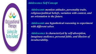 Adolescence Self Concept
- Adolescents mention attitudes, personality traits,
religious/political beliefs, variation with context, and
an orientation to the future.
- Adolescents use hypothetical reasoning to experiment
with different selves
- Adolescence is characterized by self-absorption,
imaginary audience, personal fable, and illusion of
invulnerability.
 