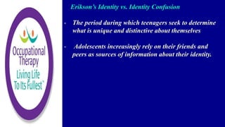 Erikson’s Identity vs. Identity Confusion
- The period during which teenagers seek to determine
what is unique and distinctive about themselves
- Adolescents increasingly rely on their friends and
peers as sources of information about their identity.
 