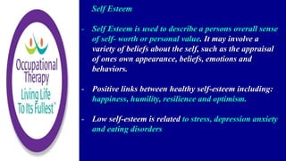 Self Esteem
- Self Esteem is used to describe a persons overall sense
of self- worth or personal value. It may involve a
variety of beliefs about the self, such as the appraisal
of ones own appearance, beliefs, emotions and
behaviors.
- Positive links between healthy self-esteem including:
happiness, humility, resilience and optimism.
- Low self-esteem is related to stress, depression anxiety
and eating disorders
 