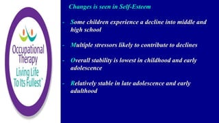Changes is seen in Self-Esteem
- Some children experience a decline into middle and
high school
- Multiple stressors likely to contribute to declines
- Overall stability is lowest in childhood and early
adolescence
- Relatively stable in late adolescence and early
adulthood
 