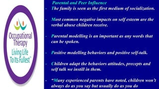 Parental and Peer Influence
- The family is seen as the first medium of socialization.
- Most common negative impacts on self esteem are the
verbal abuse children receive.
- Parental modelling is an important as any words that
can be spoken.
- Positive modelling behaviors and positive self-talk.
- Children adapt the behaviors attitudes, precepts and
self talk we instill in them.
- “Many experienced parents have noted, children won’t
always do as you say but usually do as you do
 
