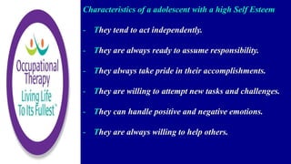 Characteristics of a adolescent with a high Self Esteem
- They tend to act independently.
- They are always ready to assume responsibility.
- They always take pride in their accomplishments.
- They are willing to attempt new tasks and challenges.
- They can handle positive and negative emotions.
- They are always willing to help others.
 