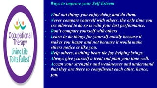 Ways to improve your Self Esteem
- Find out things you enjoy doing and do them.
- Never compare yourself with others, the only time you
are allowed to do so is with your last performance.
- Don’t compare yourself with others
- Learn to do things for yourself mostly because it
makes you happy and not because it would make
others notice or like you.
- Help others, nothing beats the joy helping brings.
- Always give yourself a treat and plan your time well.
- Accept your strengths and weaknesses and understand
that they are there to compliment each other, hence,
you.
 