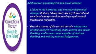 Adolescence: psychological and social changes
- Linked to the hormonal and neurodevelopmental
changes that are taking place are psychosocial and
emotional changes and increasing cognitive and
intellectual capacities.
- Over the course of the second decade, adolescents
develop stronger reasoning skills, logical and moral
thinking, and become more capable of abstract
thinking and making rational judgements.
 
