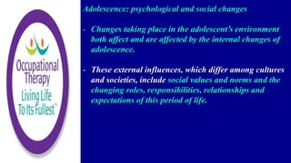 Adolescence: psychological and social changes
- Changes taking place in the adolescent’s environment
both affect and are affected by the internal changes of
adolescence.
- These external influences, which differ among cultures
and societies, include social values and norms and the
changing roles, responsibilities, relationships and
expectations of this period of life.
 