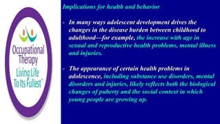 Implications for health and behavior
- In many ways adolescent development drives the
changes in the disease burden between childhood to
adulthood—for example, the increase with age in
sexual and reproductive health problems, mental illness
and injuries.
- The appearance of certain health problems in
adolescence, including substance use disorders, mental
disorders and injuries, likely reflects both the biological
changes of puberty and the social context in which
young people are growing up.
 
