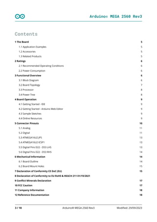 Arduino® MEGA 2560 Rev3
3 / 18 Arduino® MEGA 2560 Rev3 Modified: 29/09/2023
5
5
5
5
6
6
6
6
6
7
8
8
9
9
9
9
9
10
11
11
13
13
13
14
14
14
15
15
17
17
18
18
Contents
1 The Board
1.1 Application Examples
1.2 Accessories
1.3 Related Products
2 Ratings
2.1 Recommended Operating Conditions
2.2 Power Consumption
3 Functional Overview
3.1 Block Diagram
3.2 Board Topology
3.3 Processor
3.4 Power Tree
4 Board Operation
4.1 Getting Started - IDE
4.2 Getting Started - Arduino Web Editor
4.3 Sample Sketches
4.4 Online Resources
5 Connector Pinouts
5.1 Analog
5.2 Digital
5.3 ATMEGA16U2 JP5
5.4 ATMEGA16U2 ICSP1
5.5 Digital Pins D22 - D53 LHS
5.6 Digital Pins D22 - D53 RHS
6 Mechanical Information
6.1 Board Outline
6.2 Board Mount Holes
7 Declaration of Conformity CE DoC (EU)
8 Declaration of Conformity to EU RoHS & REACH 211 01/19/2021
9 Conflict Minerals Declaration
10 FCC Caution
11 Company Information
12 Reference Documentation
 