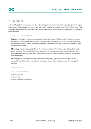 Arduino® MEGA 2560 Rev3
5 / 18 Arduino® MEGA 2560 Rev3 Modified: 29/09/2023
1 The Board
Arduino® Mega 2560 is a successor board of Arduino Mega, it is dedicated to applications and projects that require
large number of input output pins and the use cases which need high processing power. The Arduino® Mega 2560
comes with a much larger set of IOs when we compare it with traditional Uno board considering the form factor of
both the boards.
1.1 Application Examples
Robotics: Featuring the high processing capacitity, the Arduino Mega 2560 can handle the extensive robotic
applications. It is compatible with the motor controller shield that enables it to control multiple motors at an
instance, thus making it perfect of robotic applications. The large number of I/O pins can accommodate many
robotic sensors as well.
3D Printing: Algorithms play a significant role in implementation of 3D printers. Arduino Mega 2560 has the
power to process these complex algorithms required for 3D printing. Additionally, the slight changes to the
code is easily possible with the Arduino IDE and thus 3D printing programs can be customized according to
user requirements.
Wi-Fi: Integrating wireless functionality enhances the utility of the applications. Arduino Mega 2560 is
compatible with WiFi shields hence allowing the wireless features for the applications in 3D printing and
Robotics.
1.2 Accessories
1.3 Related Products
Arduino® Uno Rev 3
Arduino® Nano
Arduino® DUE without headers
 
