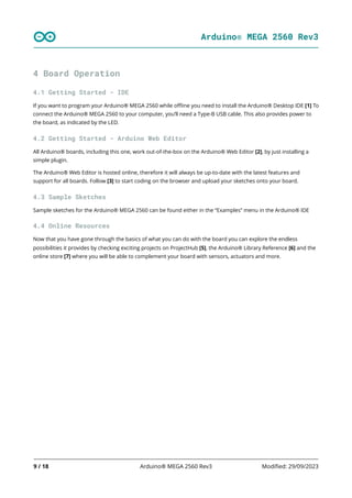 Arduino® MEGA 2560 Rev3
9 / 18 Arduino® MEGA 2560 Rev3 Modified: 29/09/2023
4 Board Operation
4.1 Getting Started - IDE
If you want to program your Arduino® MEGA 2560 while offline you need to install the Arduino® Desktop IDE [1] To
connect the Arduino® MEGA 2560 to your computer, you’ll need a Type-B USB cable. This also provides power to
the board, as indicated by the LED.
4.2 Getting Started - Arduino Web Editor
All Arduino® boards, including this one, work out-of-the-box on the Arduino® Web Editor [2], by just installing a
simple plugin.
The Arduino® Web Editor is hosted online, therefore it will always be up-to-date with the latest features and
support for all boards. Follow [3] to start coding on the browser and upload your sketches onto your board.
4.3 Sample Sketches
Sample sketches for the Arduino® MEGA 2560 can be found either in the “Examples” menu in the Arduino® IDE
4.4 Online Resources
Now that you have gone through the basics of what you can do with the board you can explore the endless
possibilities it provides by checking exciting projects on ProjectHub [5], the Arduino® Library Reference [6] and the
online store [7] where you will be able to complement your board with sensors, actuators and more.
 