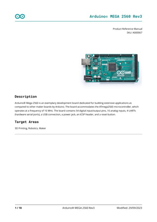 Arduino® MEGA 2560 Rev3
1 / 18 Arduino® MEGA 2560 Rev3 Modified: 29/09/2023
Product Reference Manual
SKU: A000067
Description
Arduino® Mega 2560 is an exemplary development board dedicated for building extensive applications as
compared to other maker boards by Arduino. The board accommodates the ATmega2560 microcontroller, which
operates at a frequency of 16 MHz. The board contains 54 digital input/output pins, 16 analog inputs, 4 UARTs
(hardware serial ports), a USB connection, a power jack, an ICSP header, and a reset button.
Target Areas
3D Printing, Robotics, Maker
 