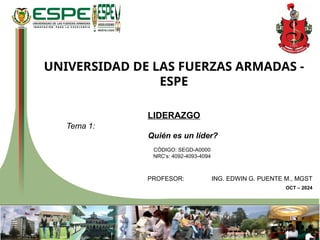 UNIVERSIDAD DE LAS FUERZAS ARMADAS -
ESPE
LIDERAZGO
Tema 1:
Quién es un líder?
CÓDIGO: SEGD-A0000
NRC’s: 4092-4093-4094
PROFESOR: ING. EDWIN G. PUENTE M., MGST
OCT – 2024
 