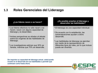 ¿Los líderes nacen o se hacen?
• Los líderes efectivos no sólo nacen o se
hacen; nacen con alguna capacidad de
liderazgo y la desarrollan.
• Ambas perspectivas se añaden al debate
sobre los orígenes de las habilidades de
liderazgo.
• Los investigadores estiman que 30% se
hereda, mientras que 70% se desarrolla.
¿Es posible enseñar el liderazgo y
desarrollar las habili­
dades?
• El liderazgo es una capacidad individual.
• De acuerdo con lo establecido, las
autoevaluaciones ayudan a dicho
desarrollo.
• Las habilidades de liderazgo se ejercitan
por medio de la representación de
diferentes tipos de roles, por lo que incluso
puede ser divertido.
Sin importar su capacidad de liderazgo actual, usted puede
invertir en el desarrollo de sus habilidades o permitir que
continúen como hasta ahora.
1.3 Roles Gerenciales del Liderazgo
 