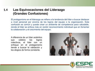 1.4 Las Equivocaciones del Liderazgo
(Grandes Confusiones)
El protagonismo en el liderazgo se refiere a la tendencia del líder a buscar destacar
a nivel personal por encima de los logros del equipo o la organización. Esta
confusión es común y puede crear un ambiente de competencia poco saludable,
donde el líder se enfoca más en recibir reconocimiento individual que en fomentar
la colaboración y el crecimiento del equipo.
A diferencia de un líder auténtico
que celebra los logros
colectivos, el líder con un
enfoque en el protagonismo
tiende a buscar la validación y
los elogios de forma constante.
 
