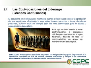 1.4 Las Equivocaciones del Liderazgo
(Grandes Confusiones)
El populismo en el liderazgo se manifiesta cuando el líder busca obtener la aprobación
de sus seguidores ofreciendo lo que estos desean escuchar o tomar decisiones
populares, aunque estas no siempre sean las más beneficiosas para el equipo u
organización a largo plazo.
Este tipo de líder tiende a evitar
confrontaciones o decisiones
difíciles para mantener su imagen
favorable, dejando de lado la
responsabilidad de actuar de
manera ética o estratégica.
DEMAGOGIA. Práctica política consistente en ganarse con halagos el favor popular. Degeneración de la
democracia, consistente en que los políticos, mediante concesiones y halagos a los sentimientos
elementales de los ciudadanos, tratan de conseguir o mantener el poder.
 