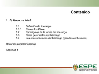 1 Quién es un líder?
1.1 Definición de liderazgo
1.1.1 Elementos Clave
1.2 Paradigmas de la teoría del liderazgo
1.3 Roles gerenciales del liderazgo
1.4 Las equivocaciones del liderazgo (grandes confusiones)
Recursos complementarios
Actividad 1
Contenido
 