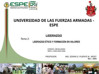 UNIVERSIDAD DE LAS FUERZAS ARMADAS -
ESPE
LIDERAZGO
Tema 2:
LIDERAZGO ÉTICO Y FORMACIÓN EN VALORES
CÓDIGO: SEGD-A0000
NRC’s: 4092-4093-4094
PROFESOR: ING. EDWIN G. PUENTE M., MGST
Nov – 2024
 