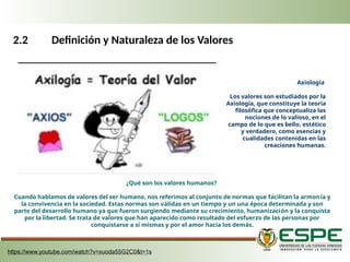 2.2 Definición y Naturaleza de los Valores
Axiología
Los valores son estudiados por la
Axiología, que constituye la teoría
filosófica que conceptualiza las
nociones de lo valioso, en el
campo de lo que es bello, estético
y verdadero, como esencias y
cualidades contenidas en las
creaciones humanas.
¿Qué son los valores humanos?
Cuando hablamos de valores del ser humano, nos referimos al conjunto de normas que facilitan la armonía y
la convivencia en la sociedad. Estas normas son válidas en un tiempo y un una época determinada y son
parte del desarrollo humano ya que fueron surgiendo mediante su crecimiento, humanización y la conquista
por la libertad. Se trata de valores que han aparecido como resultado del esfuerzo de las personas por
conquistarse a sí mismas y por el amor hacia los demás.
https://www.youtube.com/watch?v=xuoda55G2C0&t=1s
 