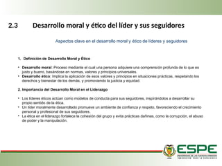 2.3 Desarrollo moral y ético del líder y sus seguidores
1. Definición de Desarrollo Moral y Ético
• Desarrollo moral: Proceso mediante el cual una persona adquiere una comprensión profunda de lo que es
justo y bueno, basándose en normas, valores y principios universales.
• Desarrollo ético: Implica la aplicación de esos valores y principios en situaciones prácticas, respetando los
derechos y bienestar de los demás, y promoviendo la justicia y equidad.
2. Importancia del Desarrollo Moral en el Liderazgo
• Los líderes éticos actúan como modelos de conducta para sus seguidores, inspirándolos a desarrollar su
propio sentido de la ética.
• Un líder moralmente desarrollado promueve un ambiente de confianza y respeto, favoreciendo el crecimiento
personal y profesional de sus seguidores.
• La ética en el liderazgo fortalece la cohesión del grupo y evita prácticas dañinas, como la corrupción, el abuso
de poder y la manipulación.
Aspectos clave en el desarrollo moral y ético de líderes y seguidores
 