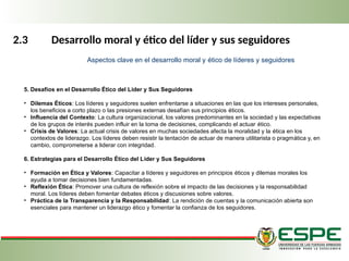 2.3 Desarrollo moral y ético del líder y sus seguidores
5. Desafíos en el Desarrollo Ético del Líder y Sus Seguidores
• Dilemas Éticos: Los líderes y seguidores suelen enfrentarse a situaciones en las que los intereses personales,
los beneficios a corto plazo o las presiones externas desafían sus principios éticos.
• Influencia del Contexto: La cultura organizacional, los valores predominantes en la sociedad y las expectativas
de los grupos de interés pueden influir en la toma de decisiones, complicando el actuar ético.
• Crisis de Valores: La actual crisis de valores en muchas sociedades afecta la moralidad y la ética en los
contextos de liderazgo. Los líderes deben resistir la tentación de actuar de manera utilitarista o pragmática y, en
cambio, comprometerse a liderar con integridad.
6. Estrategias para el Desarrollo Ético del Líder y Sus Seguidores
• Formación en Ética y Valores: Capacitar a líderes y seguidores en principios éticos y dilemas morales los
ayuda a tomar decisiones bien fundamentadas.
• Reflexión Ética: Promover una cultura de reflexión sobre el impacto de las decisiones y la responsabilidad
moral. Los líderes deben fomentar debates éticos y discusiones sobre valores.
• Práctica de la Transparencia y la Responsabilidad: La rendición de cuentas y la comunicación abierta son
esenciales para mantener un liderazgo ético y fomentar la confianza de los seguidores.
Aspectos clave en el desarrollo moral y ético de líderes y seguidores
 