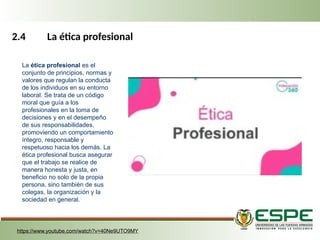 2.4 La ética profesional
La ética profesional es el
conjunto de principios, normas y
valores que regulan la conducta
de los individuos en su entorno
laboral. Se trata de un código
moral que guía a los
profesionales en la toma de
decisiones y en el desempeño
de sus responsabilidades,
promoviendo un comportamiento
íntegro, responsable y
respetuoso hacia los demás. La
ética profesional busca asegurar
que el trabajo se realice de
manera honesta y justa, en
beneficio no solo de la propia
persona, sino también de sus
colegas, la organización y la
sociedad en general.
https://www.youtube.com/watch?v=40Ne9UTO9MY
 