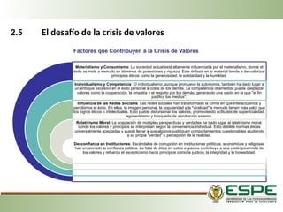 2.5 El desafío de la crisis de valores
Materialismo y Consumismo: La sociedad actual está altamente influenciada por el materialismo, donde el
éxito se mide a menudo en términos de posesiones y riqueza. Este énfasis en lo material tiende a desvalorizar
principios éticos como la generosidad, la solidaridad y la humildad.
Individualismo y Competencia: El individualismo, aunque promueve la autonomía, también ha dado lugar a
un enfoque excesivo en el éxito personal a costa de los demás. La competencia desmedida puede desplazar
valores como la cooperación, la empatía y el respeto por los demás, generando una visión en la que "el fin
justifica los medios".
Influencia de las Redes Sociales: Las redes sociales han transformado la forma en que interactuamos y
percibimos el éxito. En ellas, la imagen personal, la popularidad y la "viralidad" a menudo tienen más valor que
los logros éticos o intelectuales. Esto puede distorsionar los valores, promoviendo actitudes de superficialidad,
egocentrismo y búsqueda de aprobación externa.
Relativismo Moral: La aceptación de múltiples perspectivas y verdades ha dado lugar al relativismo moral,
donde los valores y principios se interpretan según la conveniencia individual. Esto debilita normas éticas
universalmente aceptadas y puede llevar a que algunos justifiquen comportamientos cuestionables aludiendo
a su propia "verdad" o percepción de la realidad.
Desconfianza en Instituciones: Escándalos de corrupción en instituciones políticas, económicas y religiosas
han erosionado la confianza pública. La falta de ética en estos espacios contribuye a una visión pesimista de
los valores y refuerza el escepticismo hacia principios como la justicia, la integridad y la honestidad.
Factores que Contribuyen a la Crisis de Valores
 